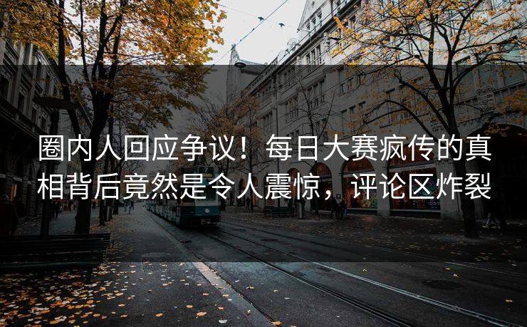圈内人回应争议！每日大赛疯传的真相背后竟然是令人震惊，评论区炸裂