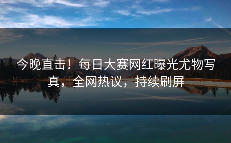 今晚直击！每日大赛网红曝光尤物写真，全网热议，持续刷屏