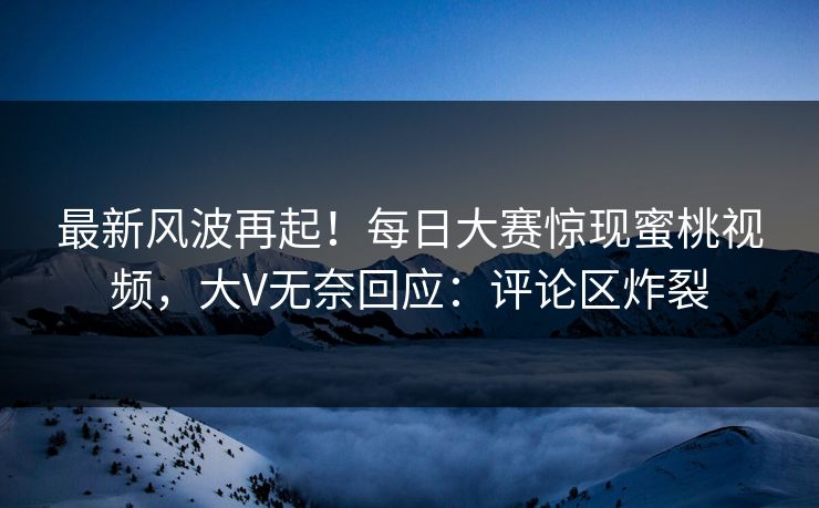 最新风波再起！每日大赛惊现蜜桃视频，大V无奈回应：评论区炸裂
