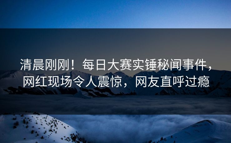 清晨刚刚！每日大赛实锤秘闻事件，网红现场令人震惊，网友直呼过瘾