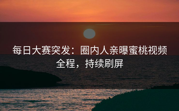 每日大赛突发：圈内人亲曝蜜桃视频全程，持续刷屏