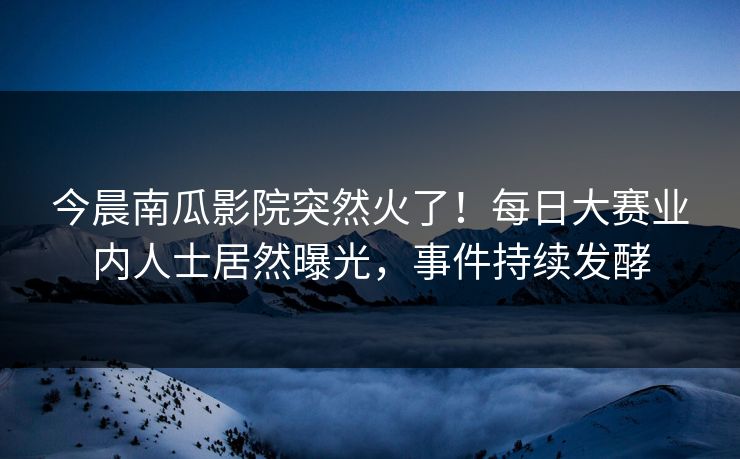 今晨南瓜影院突然火了！每日大赛业内人士居然曝光，事件持续发酵