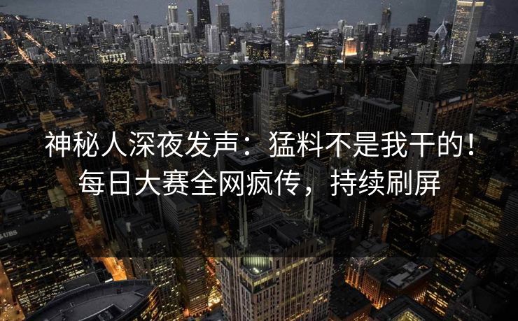 神秘人深夜发声：猛料不是我干的！每日大赛全网疯传，持续刷屏