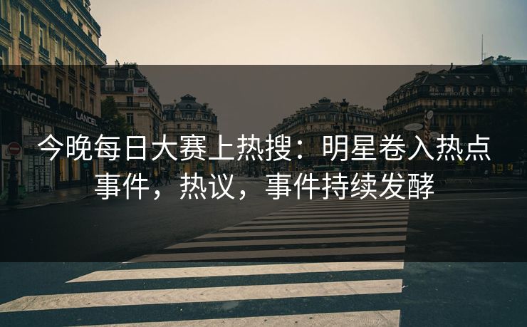 今晚每日大赛上热搜：明星卷入热点事件，热议，事件持续发酵