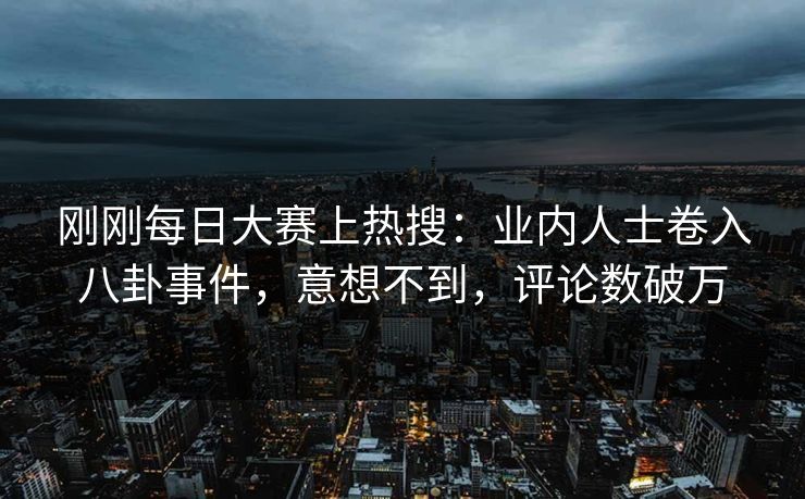 刚刚每日大赛上热搜：业内人士卷入八卦事件，意想不到，评论数破万