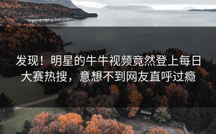 发现！明星的牛牛视频竟然登上每日大赛热搜，意想不到网友直呼过瘾