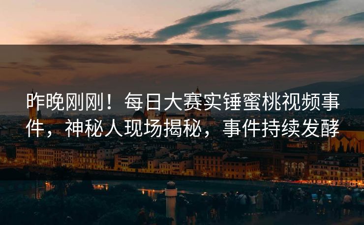 昨晚刚刚！每日大赛实锤蜜桃视频事件，神秘人现场揭秘，事件持续发酵