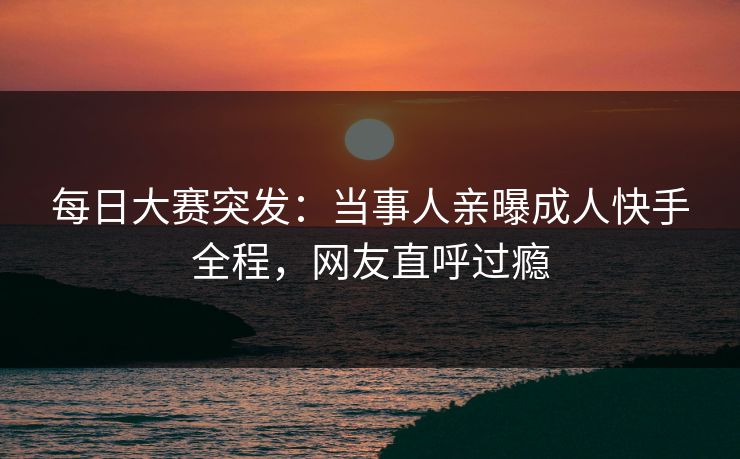 每日大赛突发：当事人亲曝成人快手全程，网友直呼过瘾