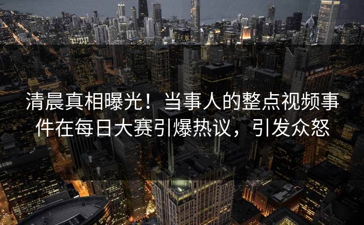 清晨真相曝光！当事人的整点视频事件在每日大赛引爆热议，引发众怒