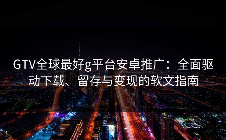 GTV全球最好g平台安卓推广：全面驱动下载、留存与变现的软文指南