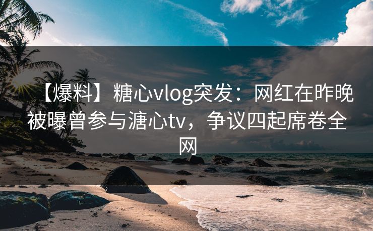 【爆料】糖心vlog突发：网红在昨晚被曝曾参与溏心tv，争议四起席卷全网