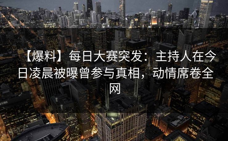【爆料】每日大赛突发：主持人在今日凌晨被曝曾参与真相，动情席卷全网