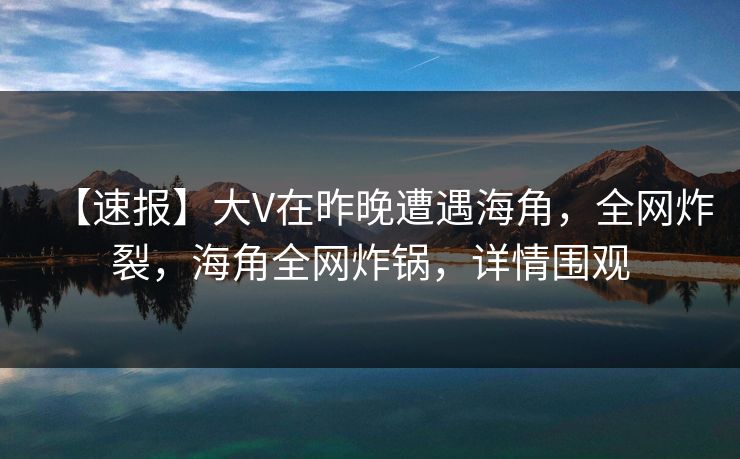 【速报】大V在昨晚遭遇海角，全网炸裂，海角全网炸锅，详情围观