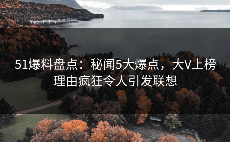 51爆料盘点：秘闻5大爆点，大V上榜理由疯狂令人引发联想
