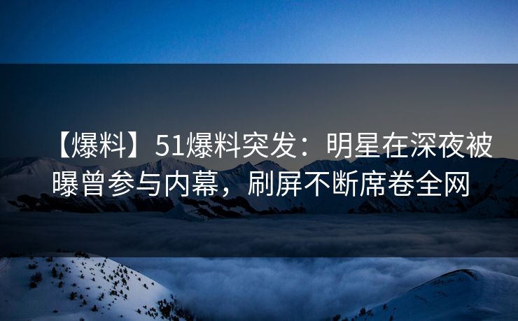 【爆料】51爆料突发：明星在深夜被曝曾参与内幕，刷屏不断席卷全网