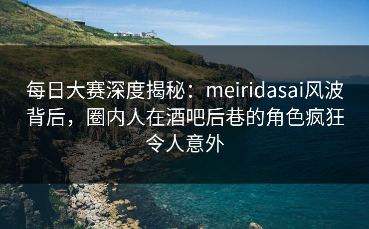 每日大赛深度揭秘：meiridasai风波背后，圈内人在酒吧后巷的角色疯狂令人意外