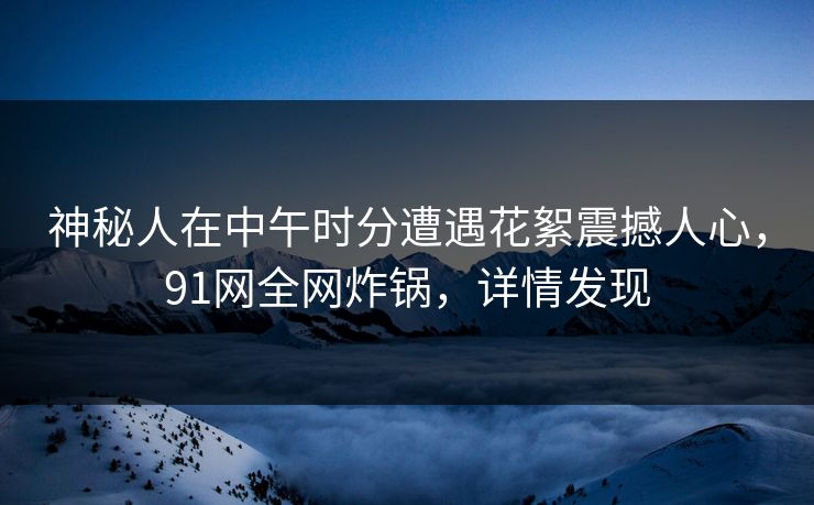 神秘人在中午时分遭遇花絮震撼人心，91网全网炸锅，详情发现