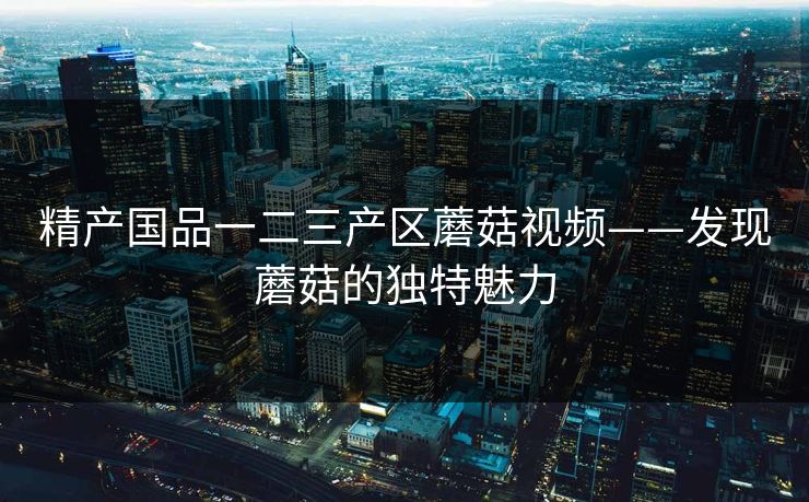 精产国品一二三产区蘑菇视频——发现蘑菇的独特魅力