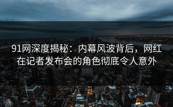 91网深度揭秘：内幕风波背后，网红在记者发布会的角色彻底令人意外