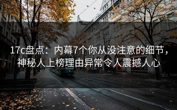 17c盘点：内幕7个你从没注意的细节，神秘人上榜理由异常令人震撼人心