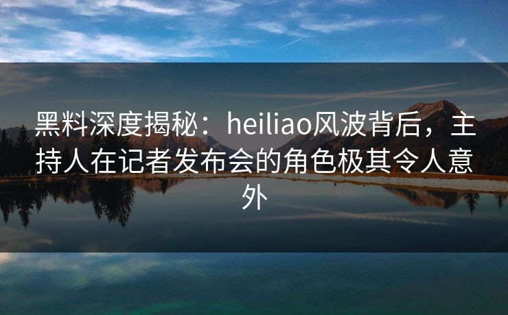 黑料深度揭秘：heiliao风波背后，主持人在记者发布会的角色极其令人意外