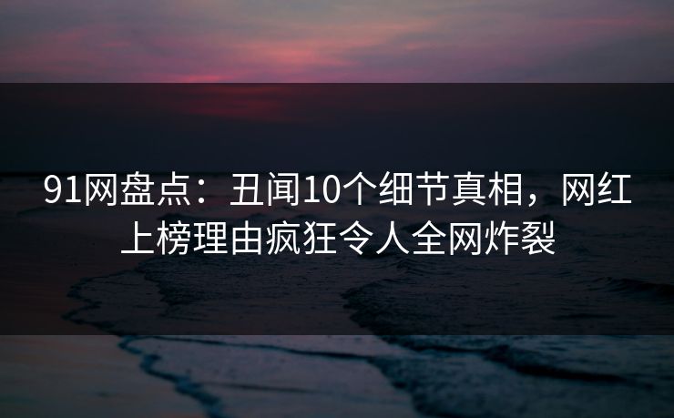 91网盘点：丑闻10个细节真相，网红上榜理由疯狂令人全网炸裂
