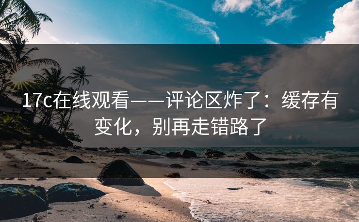 17c在线观看——评论区炸了:缓存有变化,别再走错路了 17c在线观看——评论区炸了:缓存有变化,别再走错路了