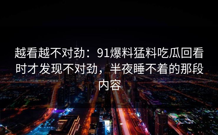 越看越不对劲:91爆料猛料吃瓜回看时才发现不对劲,半夜睡不着的那段内容 越看越不对劲:91爆料猛料吃瓜回看时才发现不对劲,半夜睡不着的那段内容