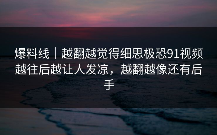 爆料线｜越翻越觉得细思极恐91视频越往后越让人发凉，越翻越像还有后手