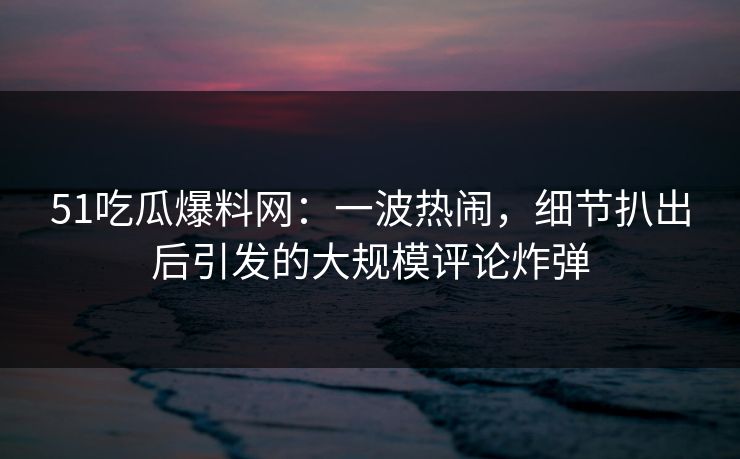 51吃瓜爆料网：一波热闹，细节扒出后引发的大规模评论炸弹
