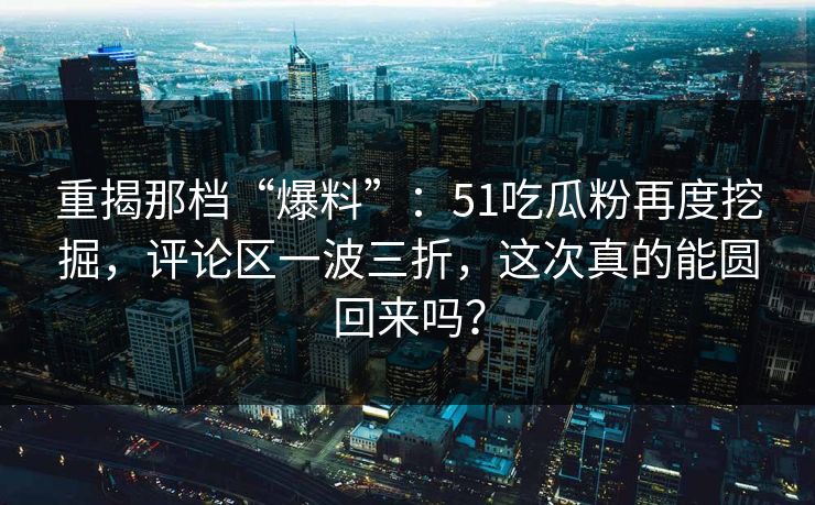 重揭那档“爆料”：51吃瓜粉再度挖掘，评论区一波三折，这次真的能圆回来吗？