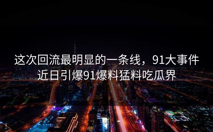 这次回流最明显的一条线，91大事件近日引爆91爆料猛料吃瓜界
